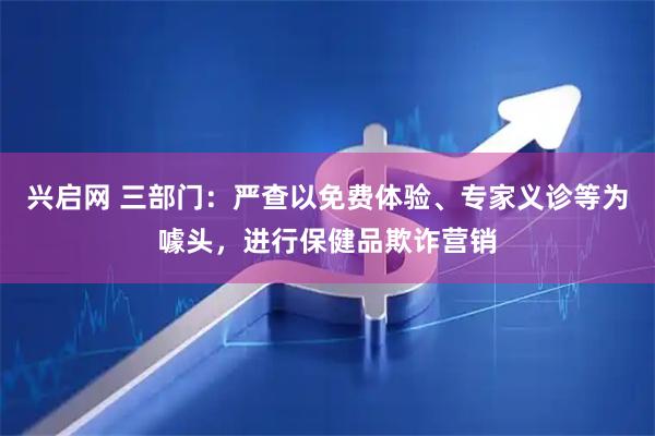 兴启网 三部门：严查以免费体验、专家义诊等为噱头，进行保健品欺诈营销