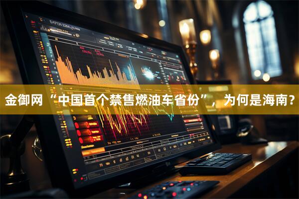 金御网 “中国首个禁售燃油车省份”，为何是海南？